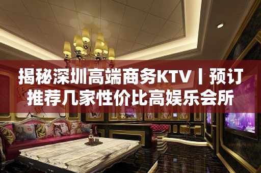 揭秘深圳高端商务KTV丨预订推荐几家性价比高娱乐会所