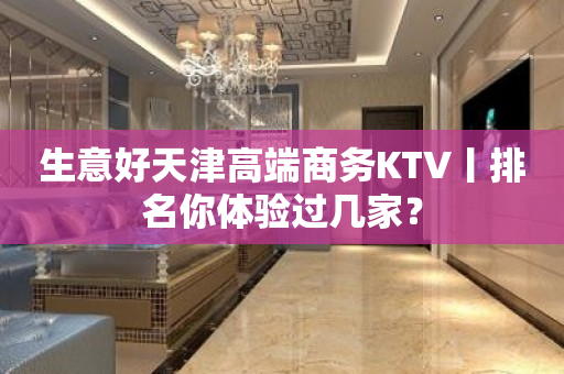 生意好天津高端商务KTV丨排名你体验过几家？
