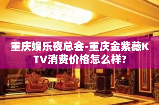 重庆娱乐夜总会-重庆金紫薇KTV消费价格怎么样?