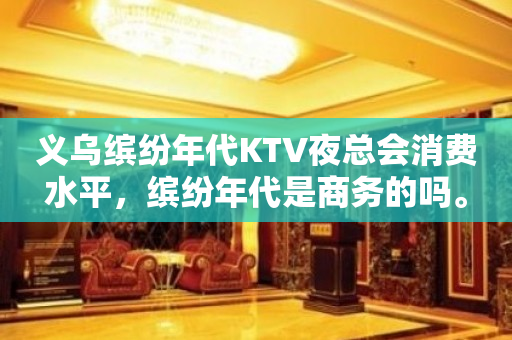 义乌缤纷年代KTV夜总会消费水平，缤纷年代是商务的吗。