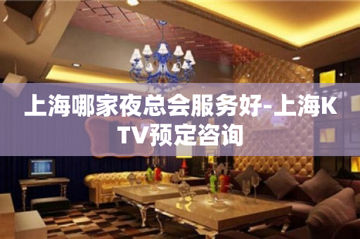 上海哪家夜总会服务好-上海KTV预定咨询