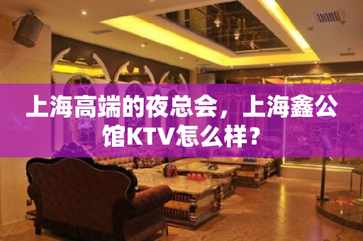 上海高端的夜总会，上海鑫公馆KTV怎么样？