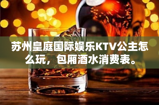 苏州皇庭国际娱乐KTV公主怎么玩，包厢酒水消费表。
