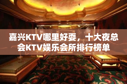 嘉兴KTV哪里好耍，十大夜总会KTV娱乐会所排行榜单