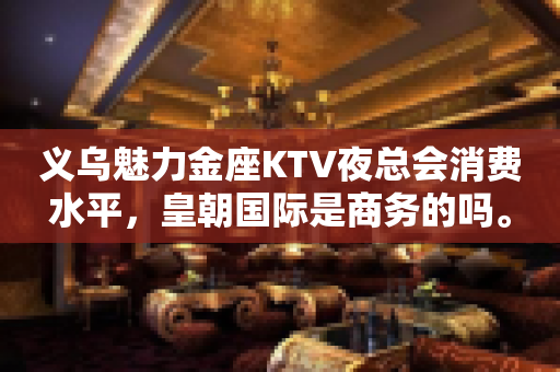 义乌魅力金座KTV夜总会消费水平，皇朝国际是商务的吗。