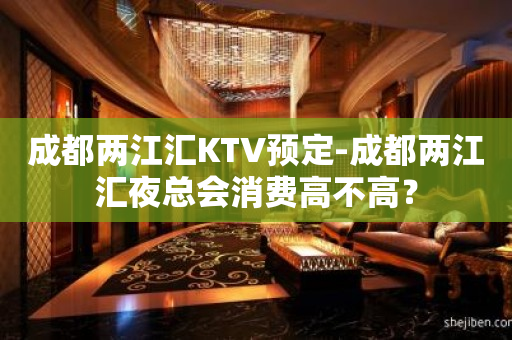 成都两江汇KTV预定-成都两江汇夜总会消费高不高？