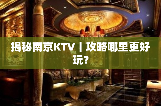 揭秘南京KTV丨攻略哪里更好玩？