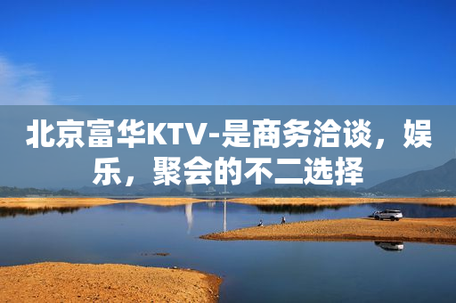 北京富华KTV-是商务洽谈，娱乐，聚会的不二选择