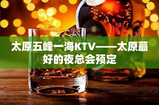 太原五峰一海KTV——太原蕞好的夜总会预定