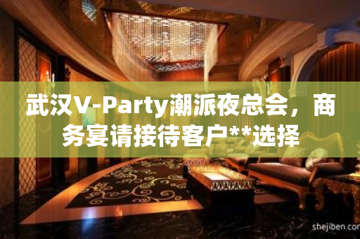 武汉V-Party潮派夜总会，商务宴请接待客户**选择