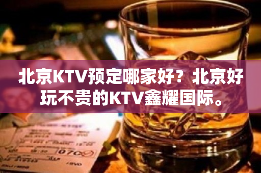 北京KTV预定哪家好？北京好玩不贵的KTV鑫耀国际。