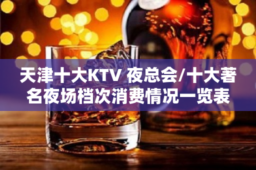 天津十大KTV 夜总会/十大著名夜场档次消费情况一览表