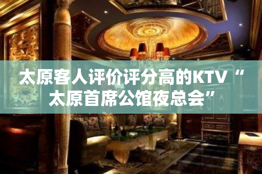 太原客人评价评分高的KTV“太原首席公馆夜总会”