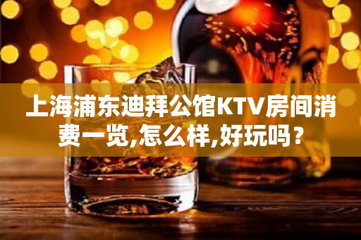 上海浦东迪拜公馆KTV房间消费一览,怎么样,好玩吗？