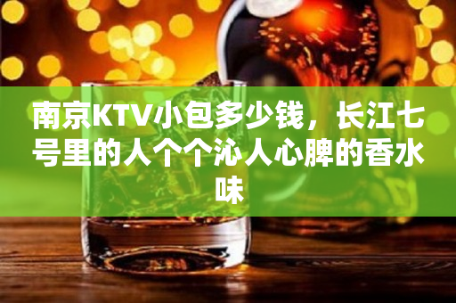 南京KTV小包多少钱，长江七号里的人个个沁人心脾的香水味