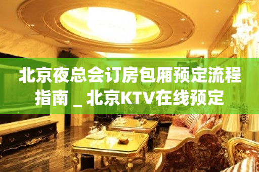 北京夜总会订房包厢预定流程指南＿北京KTV在线预定