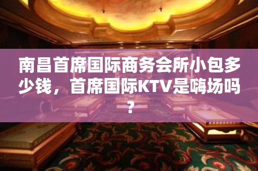 南昌首席国际商务会所小包多少钱，首席国际KTV是嗨场吗？