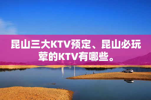 昆山三大KTV预定、昆山必玩荤的KTV有哪些。