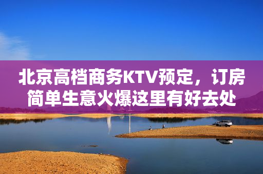 北京高档商务KTV预定，订房简单生意火爆这里有好去处