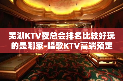 芜湖KTV夜总会排名比较好玩的是哪家-唱歌KTV高端预定