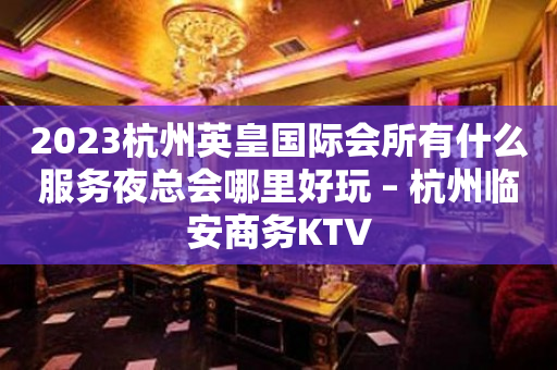 2023杭州英皇国际会所有什么服务夜总会哪里好玩 – 杭州临安商务KTV