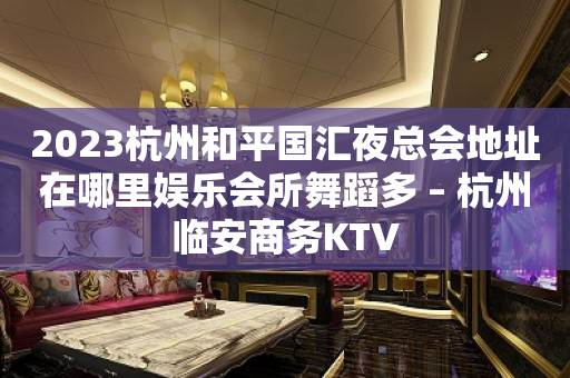 2023杭州和平国汇夜总会地址在哪里娱乐会所舞蹈多 – 杭州临安商务KTV