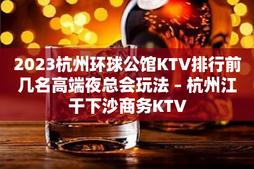 2023杭州环球公馆KTV排行前几名高端夜总会玩法 – 杭州江干下沙商务KTV