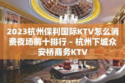 2023杭州保利国际KTV怎么消费夜场前十排行 – 杭州下城众安桥商务KTV