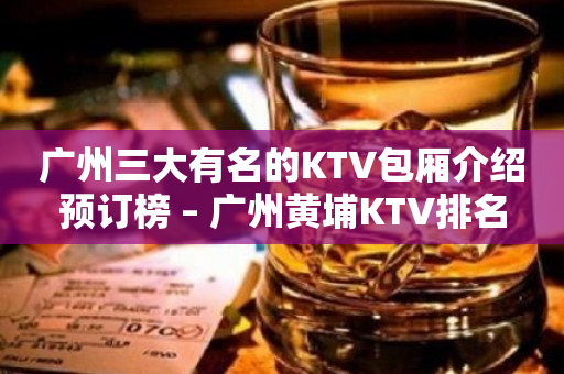 广州三大有名的KTV包厢介绍预订榜 – 广州黄埔KTV排名
