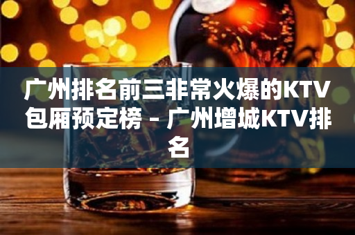 广州排名前三非常火爆的KTV包厢预定榜 – 广州增城KTV排名