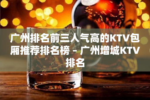 广州排名前三人气高的KTV包厢推荐排名榜 – 广州增城KTV排名