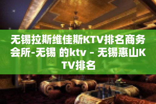 无锡拉斯维佳斯KTV排名商务会所-无锡 的ktv – 无锡惠山KTV排名