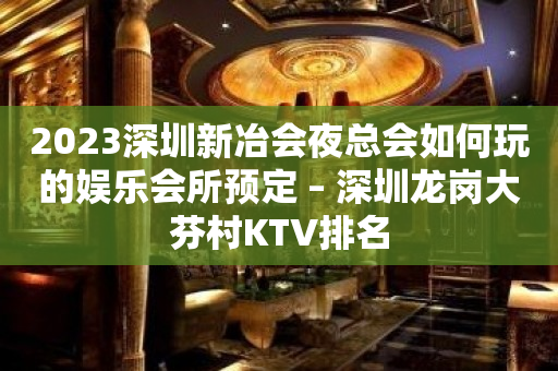 2023深圳新冶会夜总会如何玩的娱乐会所预定 – 深圳龙岗大芬村KTV排名