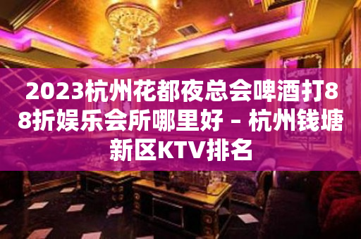 2023杭州花都夜总会啤酒打88折娱乐会所哪里好 – 杭州钱塘新区KTV排名