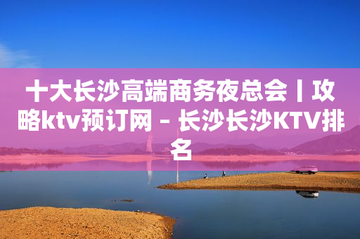 十大长沙高端商务夜总会丨攻略ktv预订网 – 长沙长沙KTV排名