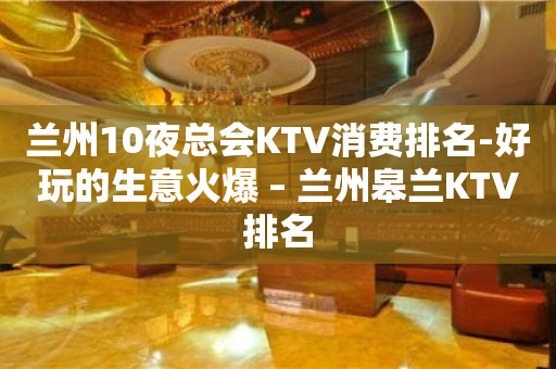 兰州10夜总会KTV消费排名-好玩的生意火爆 – 兰州皋兰KTV排名