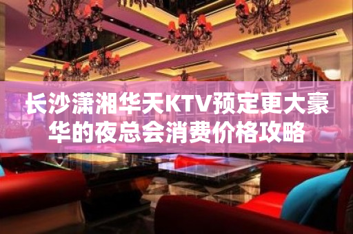 长沙潇湘华天KTV预定更大豪华的夜总会消费价格攻略