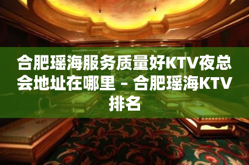 合肥瑶海服务质量好KTV夜总会地址在哪里 – 合肥瑶海KTV排名