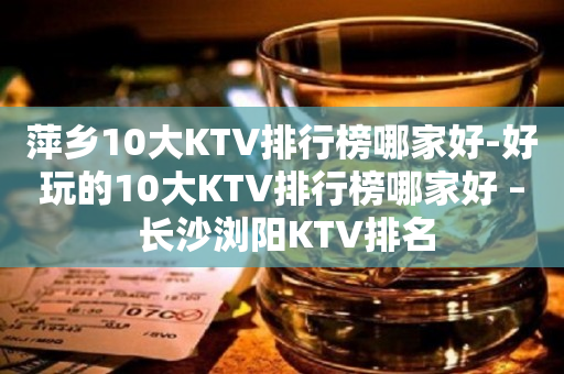 萍乡10大KTV排行榜哪家好-好玩的10大KTV排行榜哪家好 – 长沙浏阳KTV排名