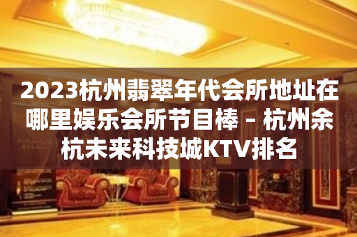 2023杭州翡翠年代会所地址在哪里娱乐会所节目棒 – 杭州余杭未来科技城KTV排名