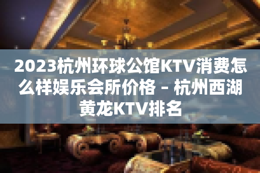2023杭州环球公馆KTV消费怎么样娱乐会所价格 – 杭州西湖黄龙KTV排名