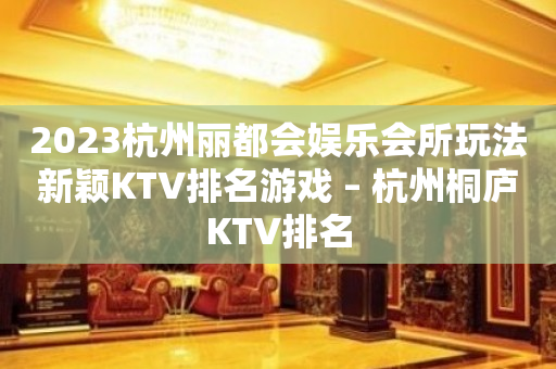 2023杭州丽都会娱乐会所玩法新颖KTV排名游戏 – 杭州桐庐KTV排名