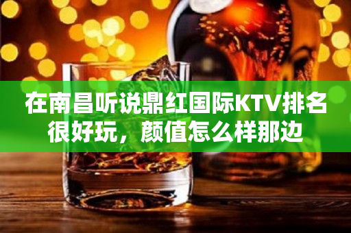 在南昌听说鼎红国际KTV排名很好玩，颜值怎么样那边