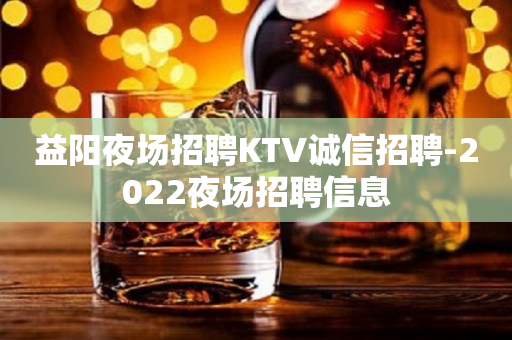 益阳夜场招聘KTV诚信招聘-2022夜场招聘信息