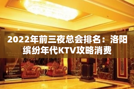2022年前三夜总会排名：洛阳缤纷年代KTV攻略消费