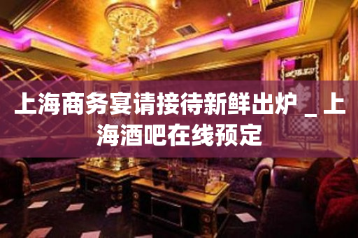 上海商务宴请接待新鲜出炉＿上海酒吧在线预定
