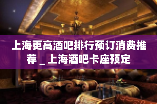 上海更高酒吧排行预订消费推荐＿上海酒吧卡座预定