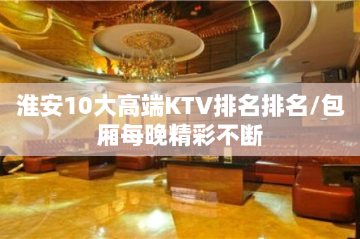 淮安10大高端KTV排名排名/包厢每晚精彩不断