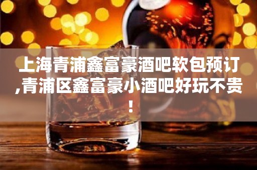 上海青浦鑫富豪酒吧软包预订,青浦区鑫富豪小酒吧好玩不贵！
