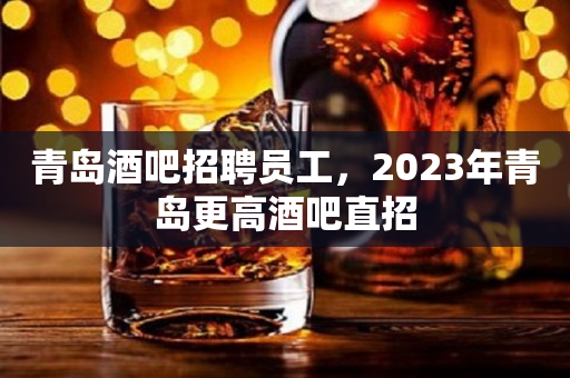 青岛酒吧招聘员工，2023年青岛更高酒吧直招
